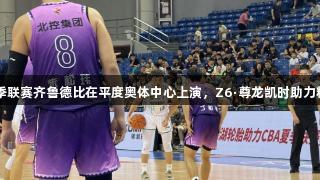 CBA夏季联赛齐鲁德比在平度奥体中心上演，Z6·尊龙凯时助力精彩赛事