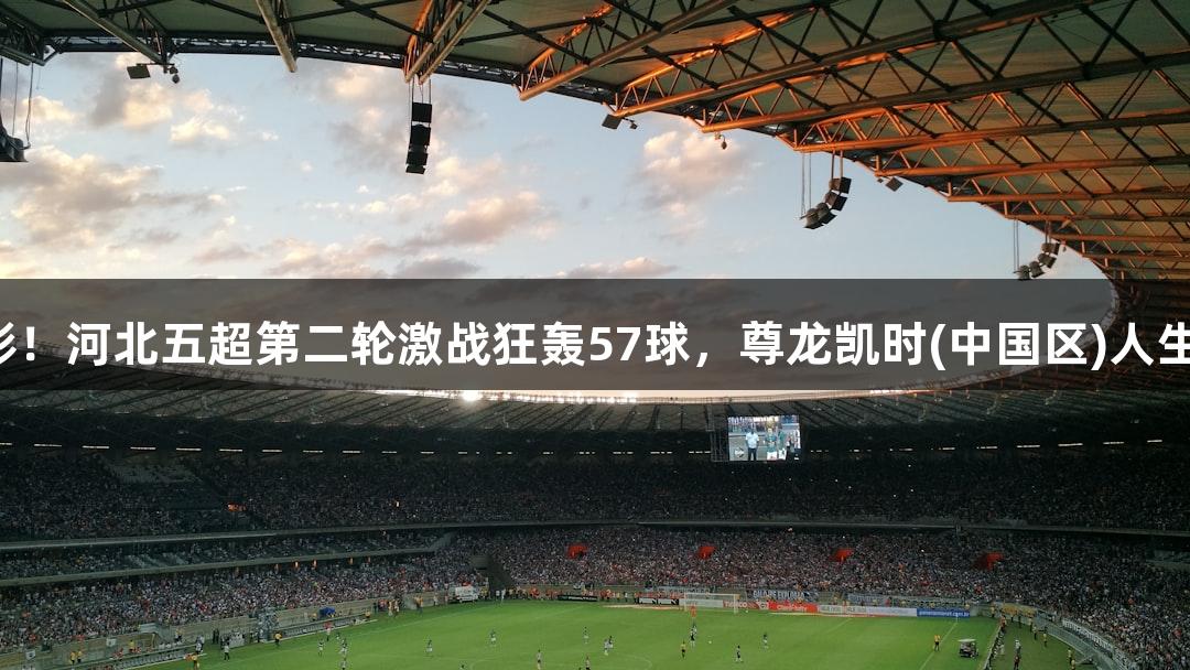 足够精彩！河北五超第二轮激战狂轰57球，尊龙凯时(中国区)人生就是博！