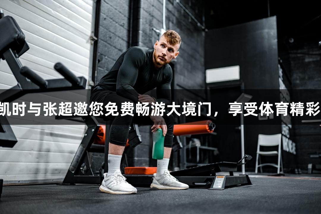 尊龙凯时与张超邀您免费畅游大境门，享受体育精彩瞬间！