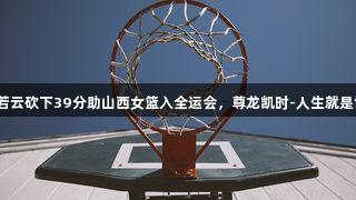 翟若云砍下39分助山西女篮入全运会，尊龙凯时-人生就是博！
