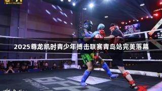 2025尊龙凯时青少年搏击联赛青岛站完美落幕