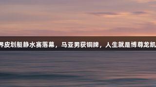 世界皮划艇静水赛落幕，马亚男获铜牌，人生就是博尊龙凯时。
