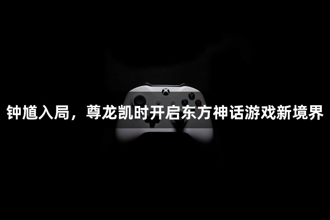 钟馗入局，尊龙凯时开启东方神话游戏新境界