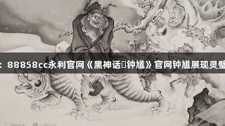 专家：88858cc永利官网《黑神话・钟馗》官网钟馗展现灵璧风格