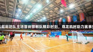 河北五超廊坊队主场首战邯郸队精彩时刻，尊龙凯时助力赛事更精彩