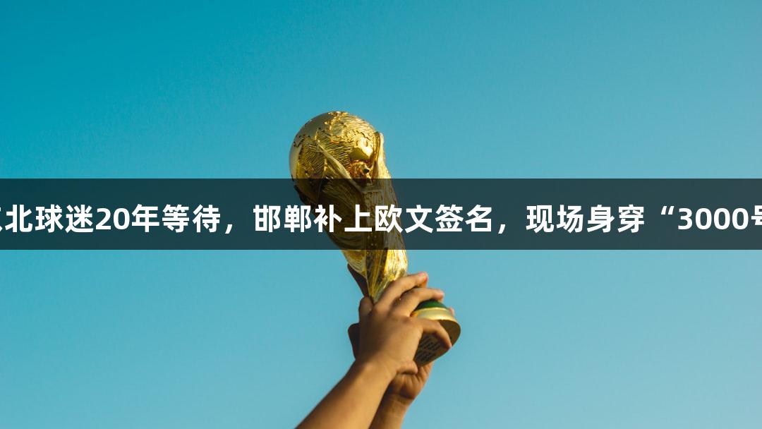 尊龙凯时：东北球迷20年等待，邯郸补上欧文签名，现场身穿“3000号”定制球衣！