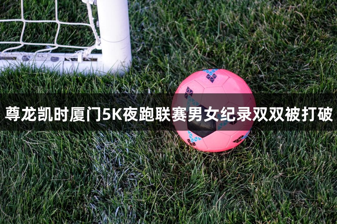 尊龙凯时厦门5K夜跑联赛男女纪录双双被打破