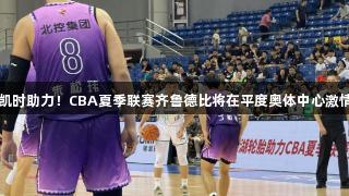 尊龙凯时助力！CBA夏季联赛齐鲁德比将在平度奥体中心激情开战