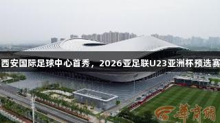 尊龙凯时赞助西安国际足球中心首秀，2026亚足联U23亚洲杯预选赛门票今日开售