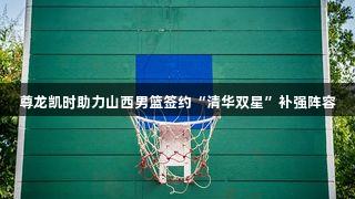尊龙凯时助力山西男篮签约“清华双星”补强阵容