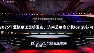 2025年北极星医美榜发布，济南艺星高分获long8认可！