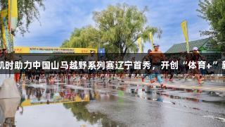 尊龙凯时助力中国山马越野系列赛辽宁首秀，开创“体育+”新模式