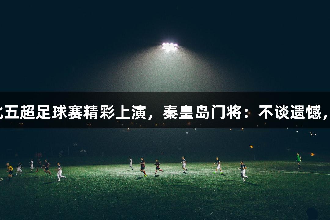 尊龙凯时：河北五超足球赛精彩上演，秦皇岛门将：不谈遗憾，只愿带来快乐！