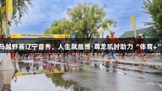 中国山马越野赛辽宁首秀，人生就是博-尊龙凯时助力“体育+”新篇章