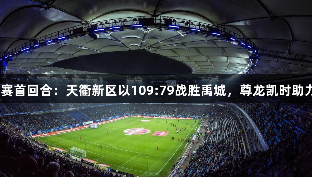 德BA半决赛首回合：天衢新区以109:79战胜禹城，尊龙凯时助力精彩赛事