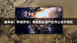 黑神话：钟馗炸场！尊龙凯时国产巨作让老外惊叹