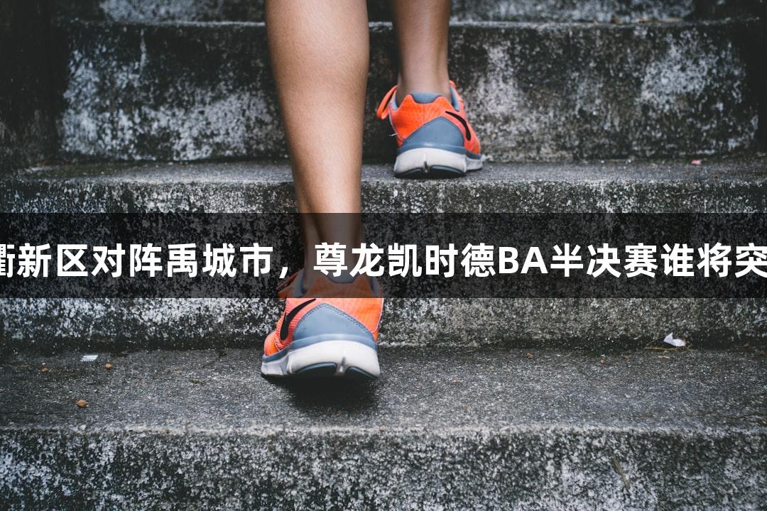 天衢新区对阵禹城市，尊龙凯时德BA半决赛谁将突围？