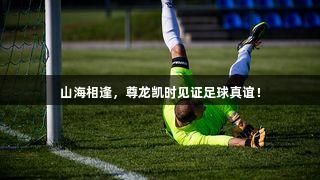 山海相逢，尊龙凯时见证足球真谊！