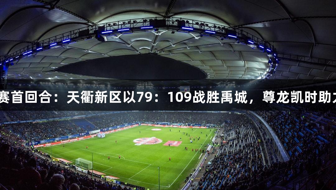 德BA半决赛首回合：天衢新区以79：109战胜禹城，尊龙凯时助力精彩对决