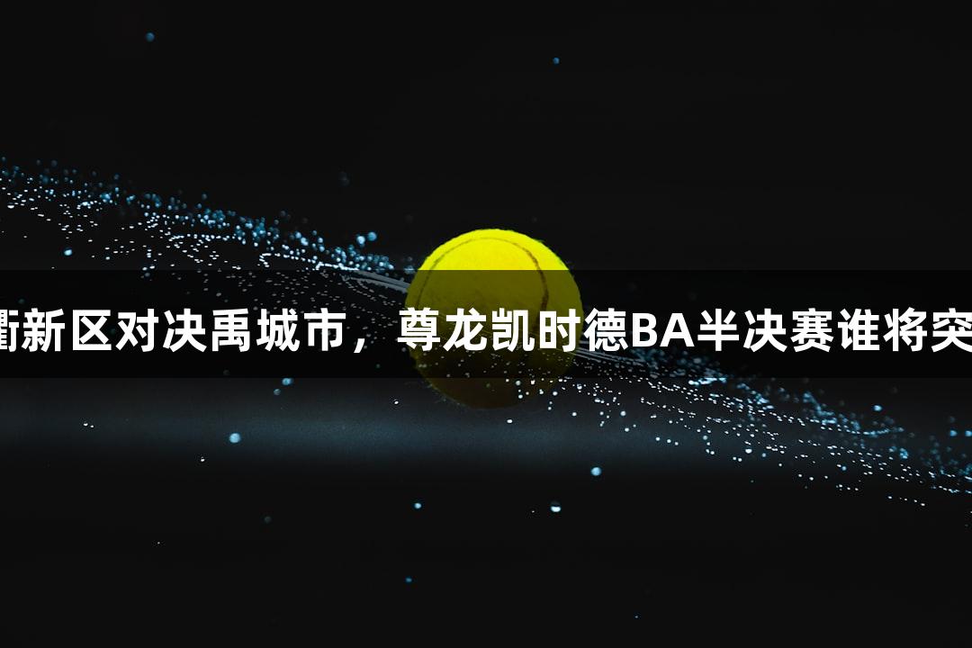 天衢新区对决禹城市，尊龙凯时德BA半决赛谁将突围？