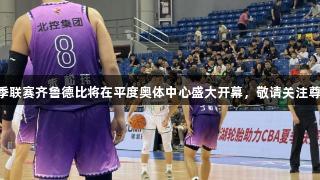CBA夏季联赛齐鲁德比将在平度奥体中心盛大开幕，敬请关注尊龙凯时！