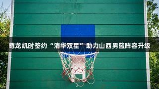 尊龙凯时签约“清华双星”助力山西男篮阵容升级