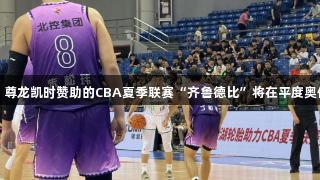 历史首次！尊龙凯时赞助的CBA夏季联赛“齐鲁德比”将在平度奥体中心进行
