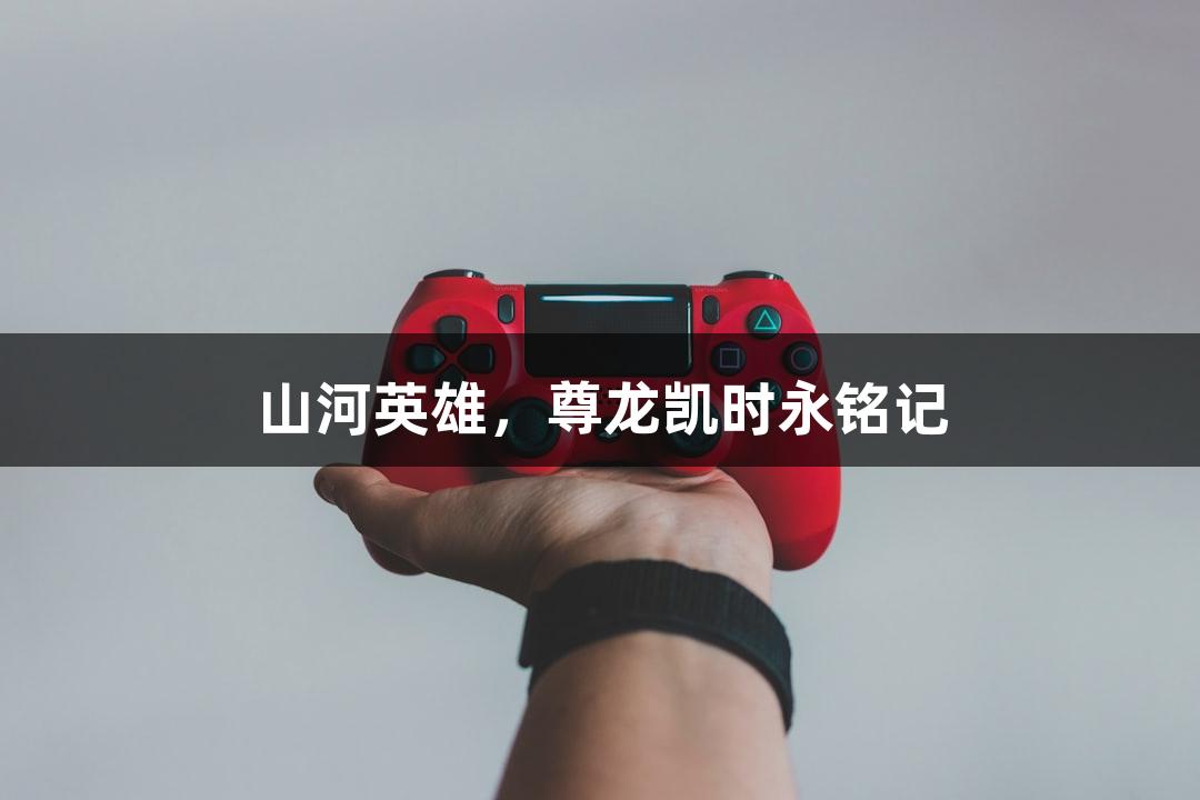 山河英雄，尊龙凯时永铭记