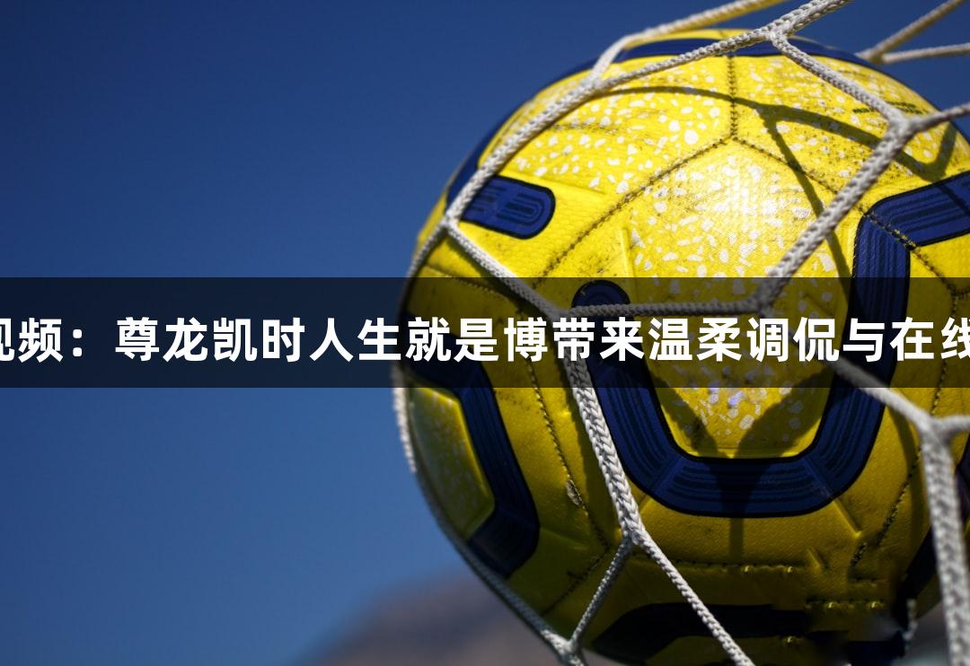 河北五超微视频：尊龙凯时人生就是博带来温柔调侃与在线约战新玩法！