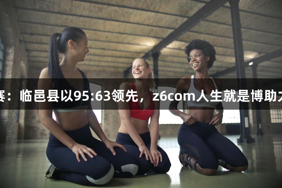 德BA半决赛：临邑县以95:63领先，z6com人生就是博助力精彩赛事！