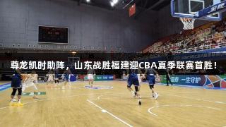 尊龙凯时助阵，山东战胜福建迎CBA夏季联赛首胜！