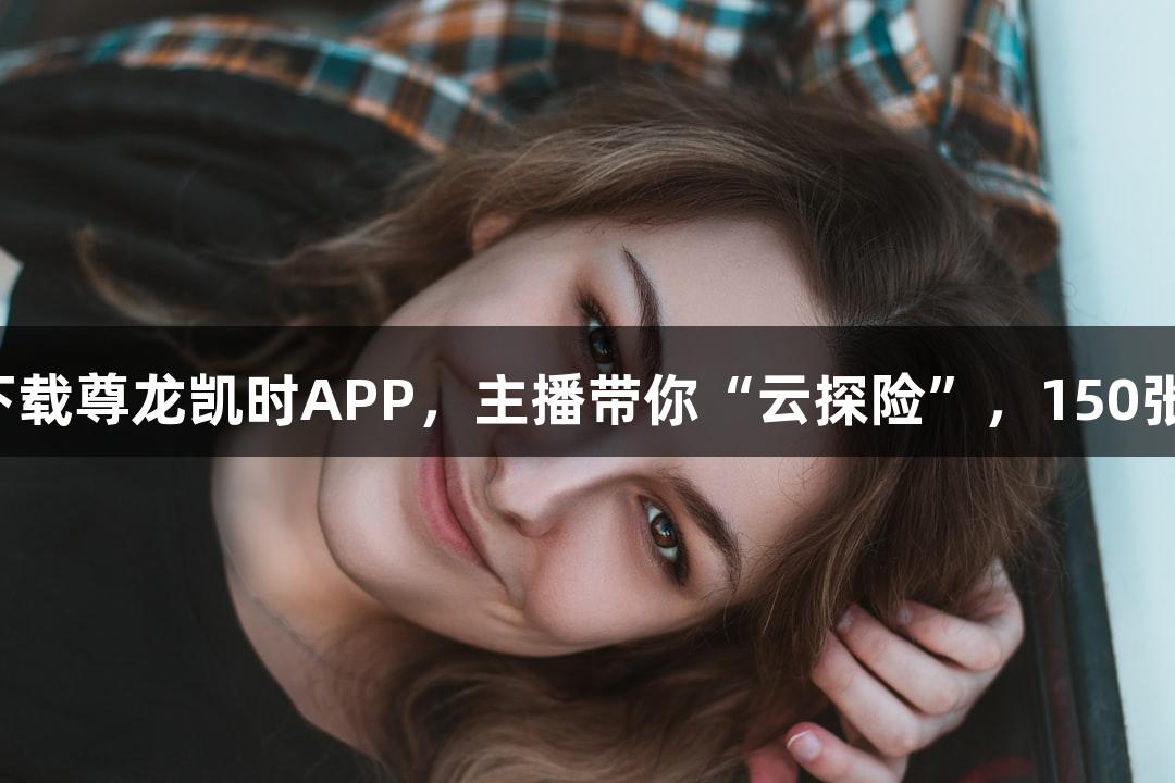 直播预告｜下载尊龙凯时APP，主播带你“云探险”，150张奶卡免费送！