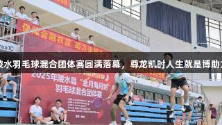 2025海南陵水羽毛球混合团体赛圆满落幕，尊龙凯时人生就是博助力比赛精彩！