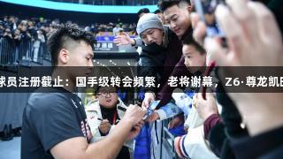 CBA国内球员注册截止：国手级转会频繁，老将谢幕，Z6·尊龙凯时见证变革