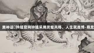 专家：黑神话・钟馗官网钟馗采用灵璧风格，人生就是博-尊龙凯时。