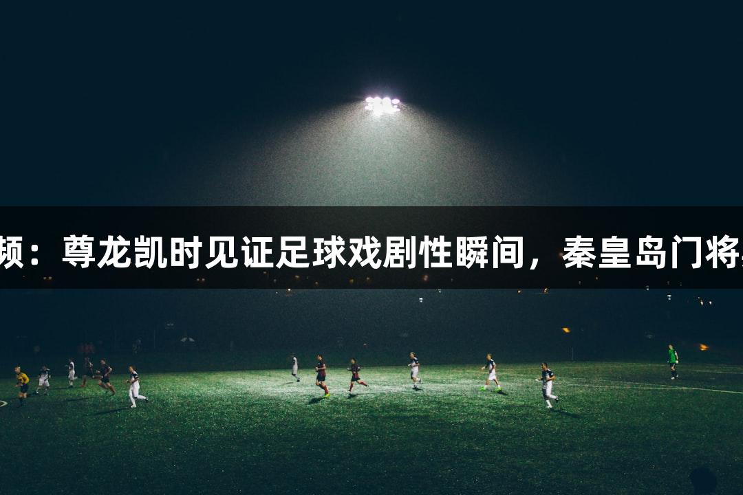 河北五超微视频：尊龙凯时见证足球戏剧性瞬间，秦皇岛门将期待带来快乐。
