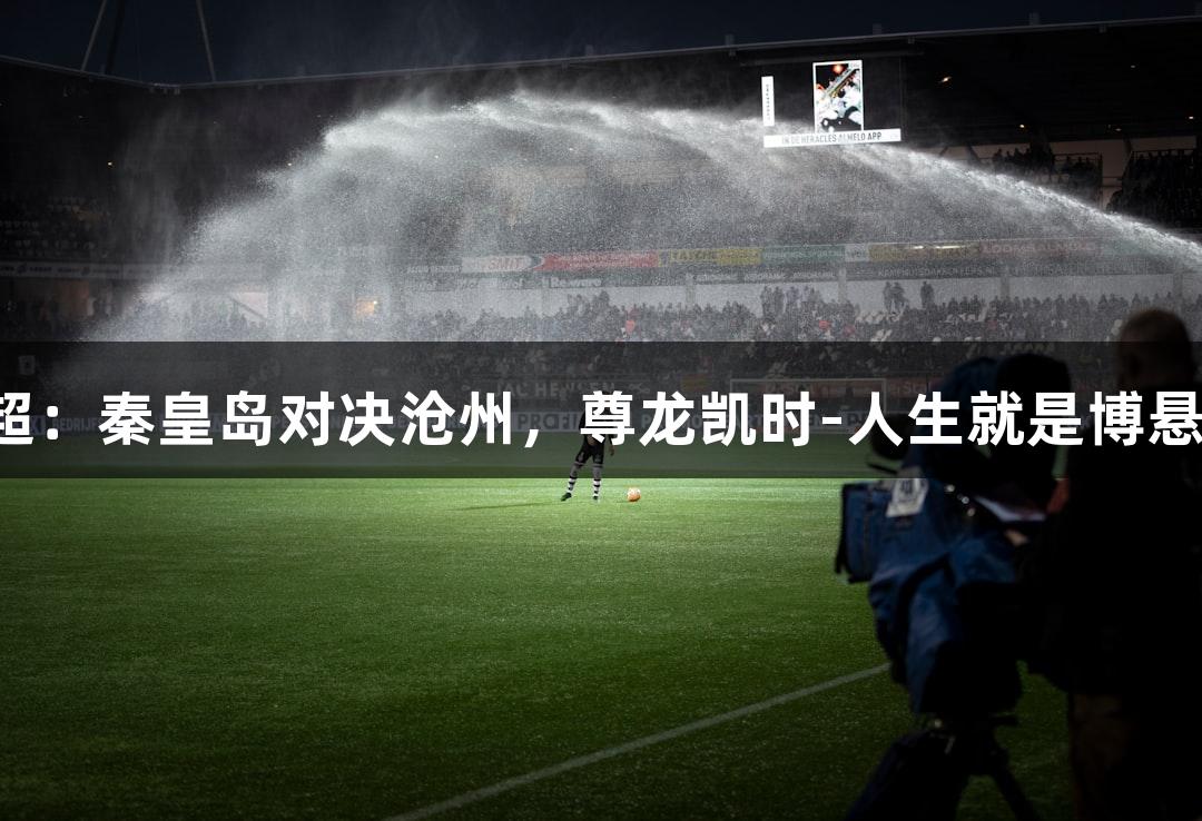河北五超：秦皇岛对决沧州，尊龙凯时-人生就是博悬念无限！