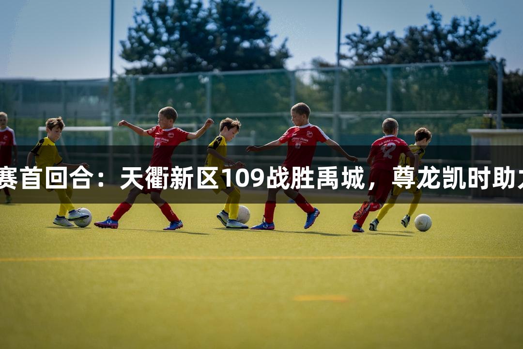 德BA半决赛首回合：天衢新区109战胜禹城，尊龙凯时助力精彩赛事