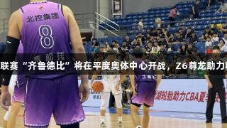 CBA夏季联赛“齐鲁德比”将在平度奥体中心开战，Z6尊龙助力精彩赛事！
