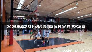 2025年尊龙凯时烟台篮球联赛村BA总决赛落幕