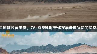 柴达木星球挑战赛来袭，Z6·尊龙凯时带你探索最像火星的星空与荒野！