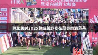 尊龙凯时2025超级越野赛在蔚县圆满落幕