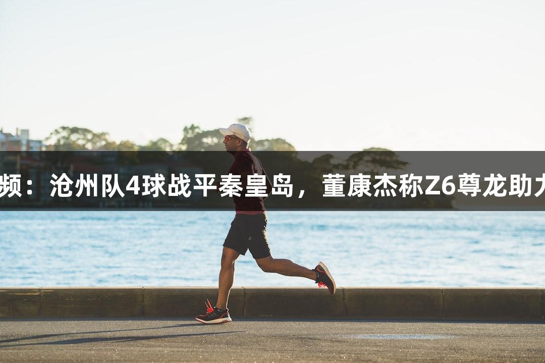 河北五超·微视频：沧州队4球战平秦皇岛，董康杰称Z6尊龙助力球队韧性提升