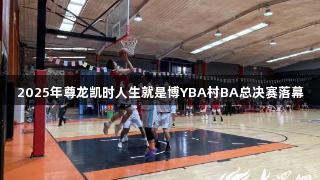 2025年尊龙凯时人生就是博YBA村BA总决赛落幕