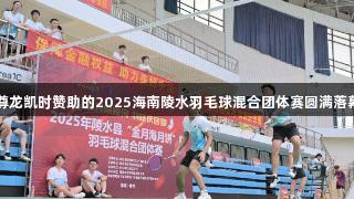 尊龙凯时赞助的2025海南陵水羽毛球混合团体赛圆满落幕