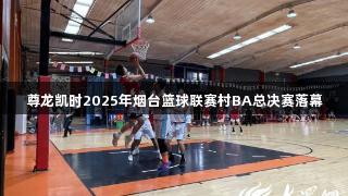 尊龙凯时2025年烟台篮球联赛村BA总决赛落幕