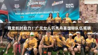 尊龙凯时助力！广元女儿节凤舟赛国际队伍揭晓