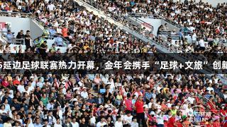 2025延邊足球聯(lián)賽熱力開幕，金年會攜手“足球+文旅”創(chuàng)新風(fēng)尚
