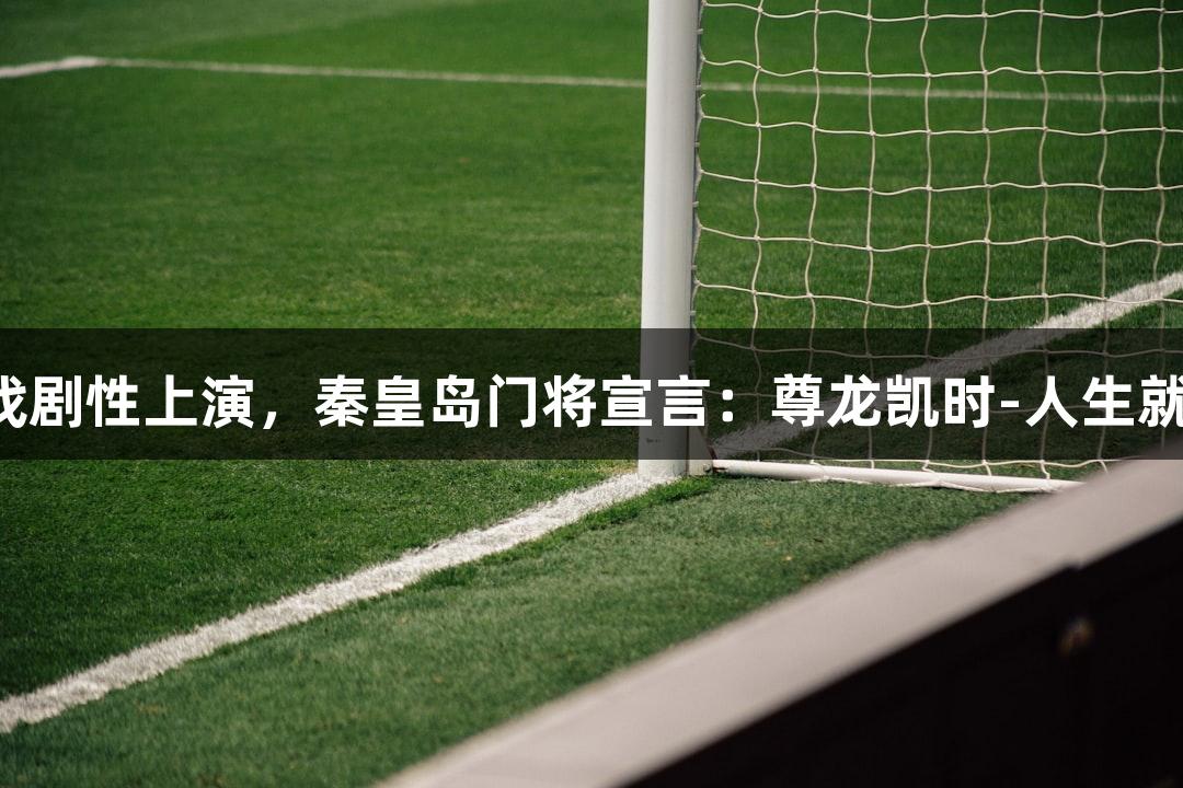 河北五超微视频：足球戏剧性上演，秦皇岛门将宣言：尊龙凯时-人生就是搏，带来快乐与激情！