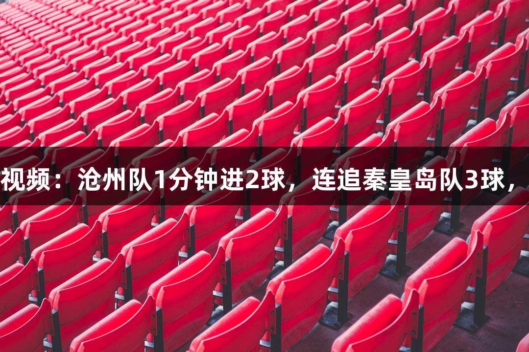 河北五超·尊龙凯时微视频：沧州队1分钟进2球，连追秦皇岛队3球，球迷观赛堪比过山车！